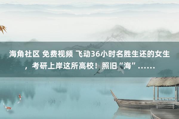 海角社区 免费视频 飞动36小时名胜生还的女生，考研上岸这所高校！照旧“海”……