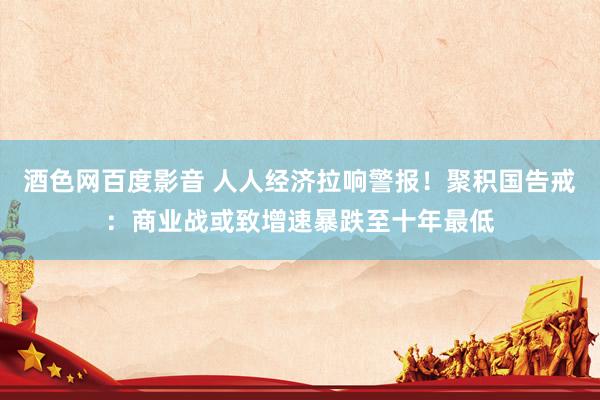 酒色网百度影音 人人经济拉响警报！聚积国告戒：商业战或致增速暴跌至十年最低