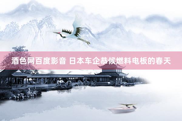 酒色网百度影音 日本车企恭候燃料电板的春天