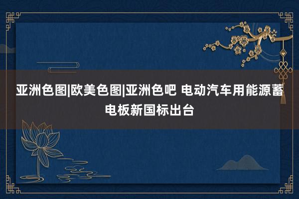 亚洲色图|欧美色图|亚洲色吧 电动汽车用能源蓄电板新国标出台