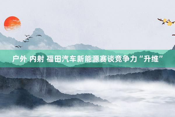 户外 内射 福田汽车新能源赛谈竞争力“升维”