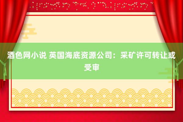 酒色网小说 英国海底资源公司：采矿许可转让或受审