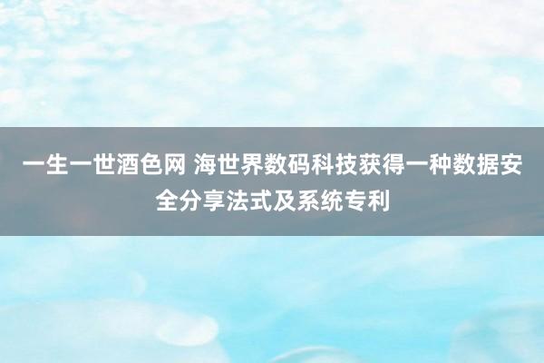 一生一世酒色网 海世界数码科技获得一种数据安全分享法式及系统专利