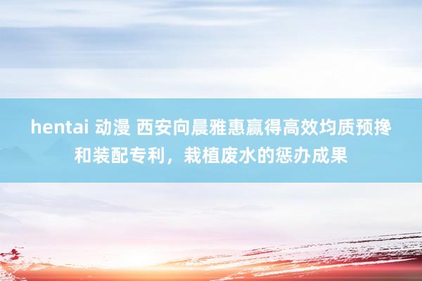 hentai 动漫 西安向晨雅惠赢得高效均质预搀和装配专利，栽植废水的惩办成果