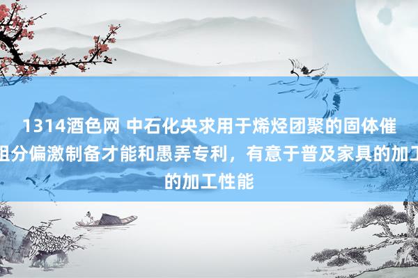 1314酒色网 中石化央求用于烯烃团聚的固体催化剂组分偏激制备才能和愚弄专利，有意于普及家具的加工性能