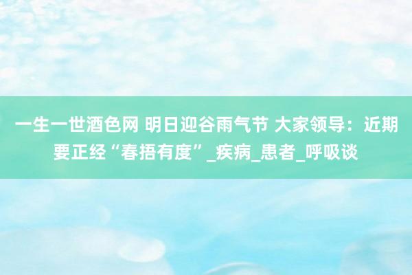 一生一世酒色网 明日迎谷雨气节 大家领导：近期要正经“春捂有度”_疾病_患者_呼吸谈