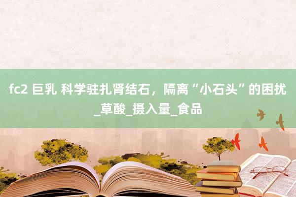 fc2 巨乳 科学驻扎肾结石，隔离“小石头”的困扰_草酸_摄入量_食品