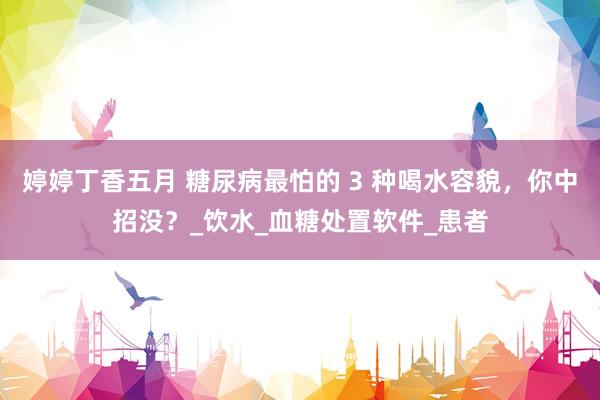 婷婷丁香五月 糖尿病最怕的 3 种喝水容貌，你中招没？_饮水_血糖处置软件_患者