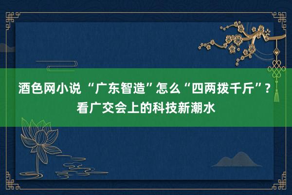 酒色网小说 “广东智造”怎么“四两拨千斤”? 看广交会上的科技新潮水