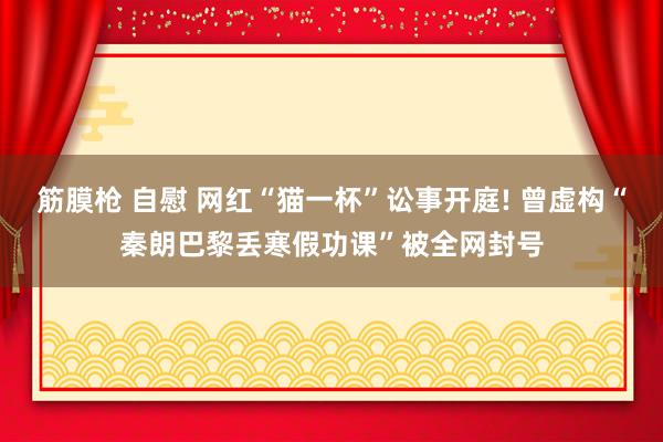 筋膜枪 自慰 网红“猫一杯”讼事开庭! 曾虚构“秦朗巴黎丢寒假功课”被全网封号