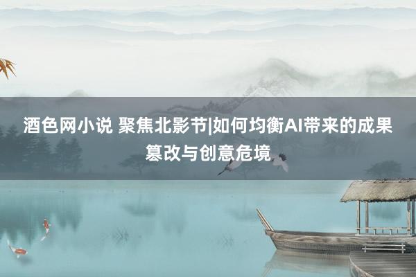 酒色网小说 聚焦北影节|如何均衡AI带来的成果篡改与创意危境