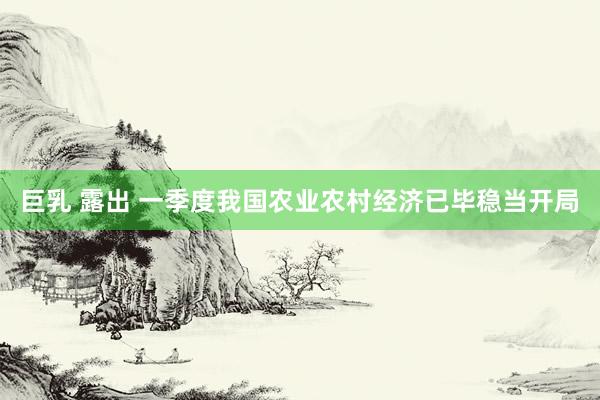 巨乳 露出 一季度我国农业农村经济已毕稳当开局
