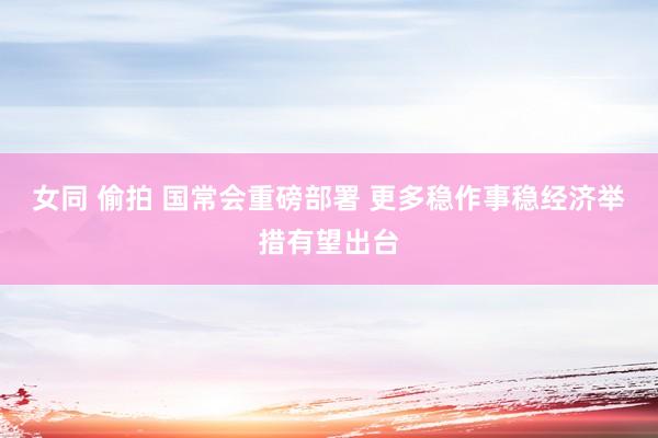 女同 偷拍 国常会重磅部署 更多稳作事稳经济举措有望出台