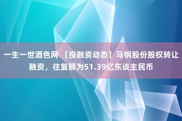 一生一世酒色网 【投融资动态】马钢股份股权转让融资，往复额为51.39亿东谈主民币