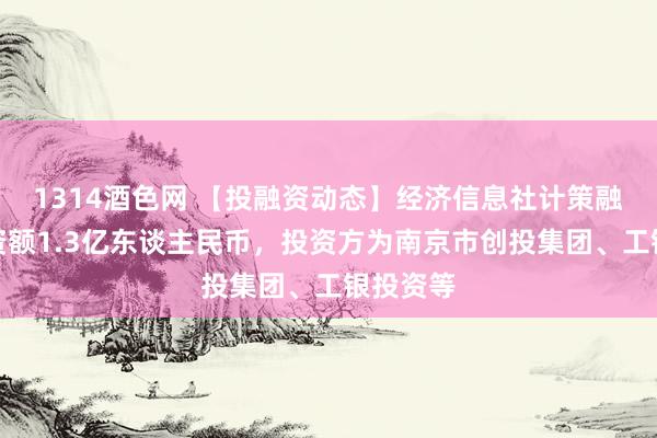 1314酒色网 【投融资动态】经济信息社计策融资，融资额1.3亿东谈主民币，投资方为南京市创投集团、工银投资等