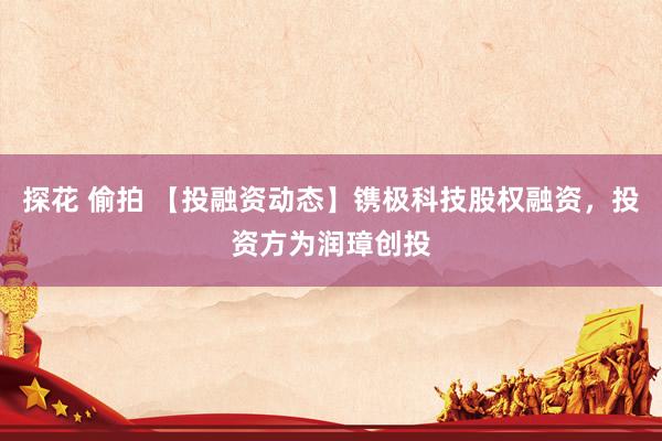 探花 偷拍 【投融资动态】镌极科技股权融资，投资方为润璋创投