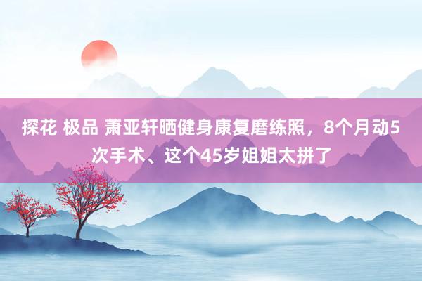 探花 极品 萧亚轩晒健身康复磨练照，8个月动5次手术、这个45岁姐姐太拼了