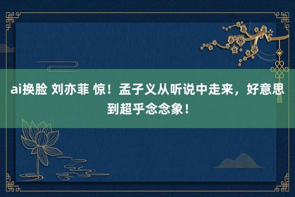 ai换脸 刘亦菲 惊！孟子义从听说中走来，好意思到超乎念念象！