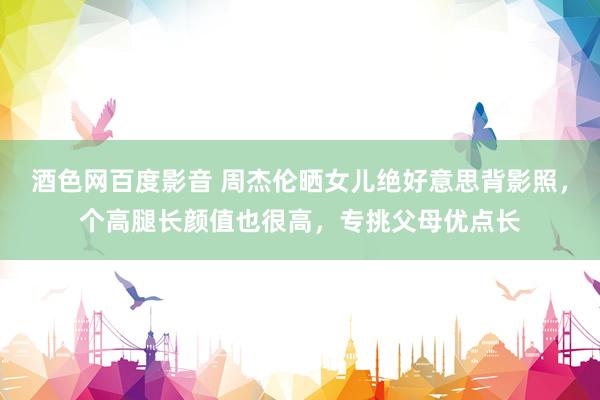 酒色网百度影音 周杰伦晒女儿绝好意思背影照，个高腿长颜值也很高，专挑父母优点长