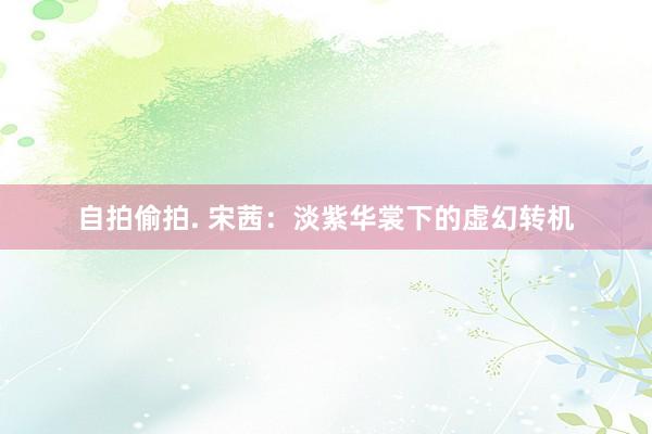 自拍偷拍. 宋茜：淡紫华裳下的虚幻转机