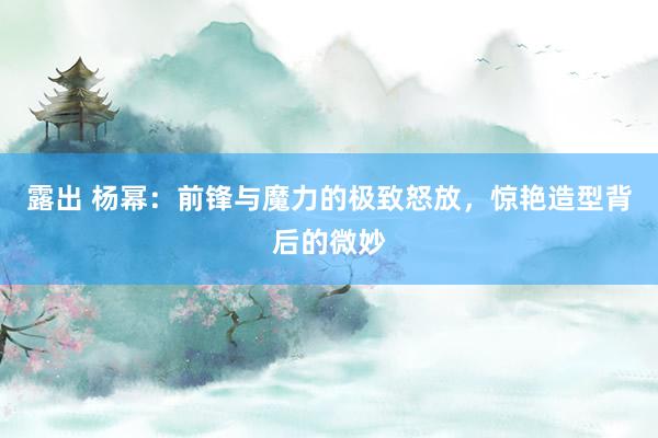 露出 杨幂：前锋与魔力的极致怒放，惊艳造型背后的微妙