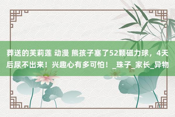 葬送的芙莉莲 动漫 熊孩子塞了52颗磁力球，4天后尿不出来！兴趣心有多可怕！_珠子_家长_异物