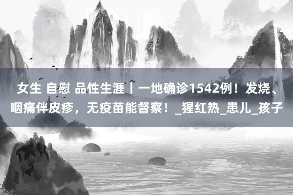 女生 自慰 品性生涯丨一地确诊1542例！发烧、咽痛伴皮疹，无疫苗能督察！_猩红热_患儿_孩子
