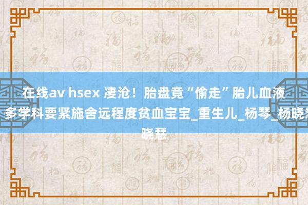 在线av hsex 凄沧！胎盘竟“偷走”胎儿血液，多学科要紧施舍远程度贫血宝宝_重生儿_杨琴_杨晓慧