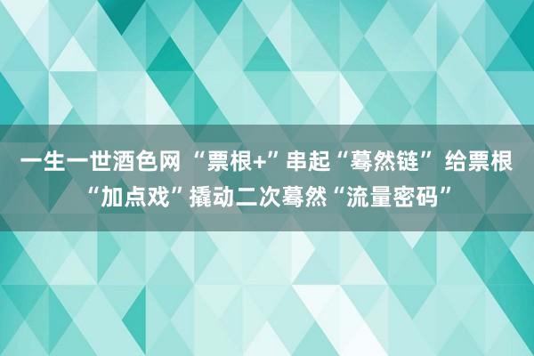 一生一世酒色网 “票根+”串起“蓦然链” 给票根“加点戏”撬动二次蓦然“流量密码”