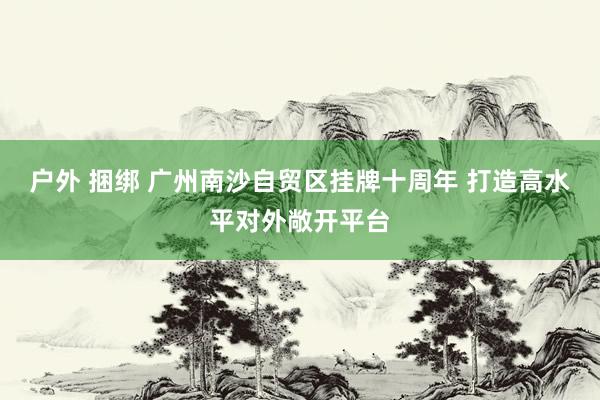 户外 捆绑 广州南沙自贸区挂牌十周年 打造高水平对外敞开平台