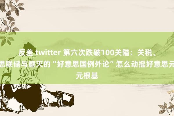 反差 twitter 第六次跌破100关隘：关税、好意思联储与磨灭的“好意思国例外论”怎么动摇好意思元根基