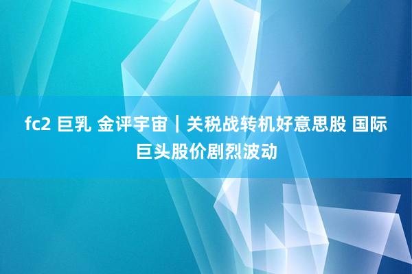 fc2 巨乳 金评宇宙｜关税战转机好意思股 国际巨头股价剧烈波动