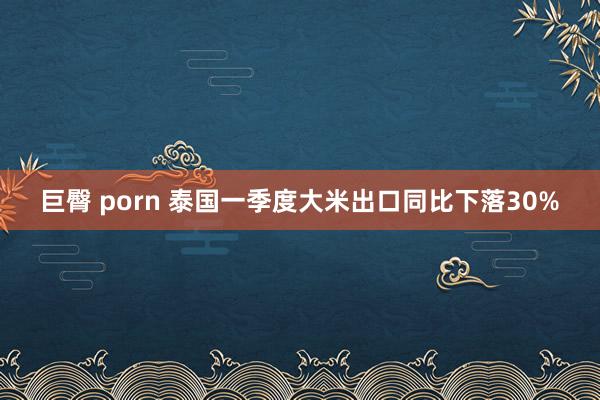 巨臀 porn 泰国一季度大米出口同比下落30%