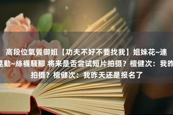 高段位氣質御姐【功夫不好不要找我】姐妹花~連體絲襪~大奶晃動~絲襪騷腳 将来是否尝试短片拍摄？檀健次：我昨天还是报名了