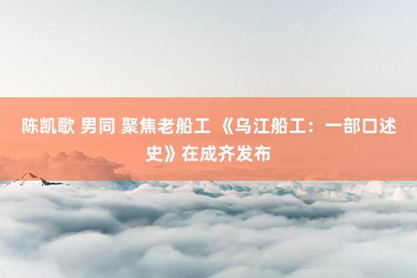 陈凯歌 男同 聚焦老船工 《乌江船工：一部口述史》在成齐发布