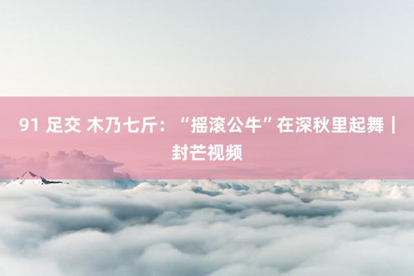 91 足交 木乃七斤：“摇滚公牛”在深秋里起舞｜封芒视频