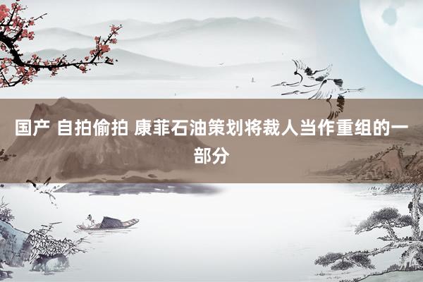 国产 自拍偷拍 康菲石油策划将裁人当作重组的一部分
