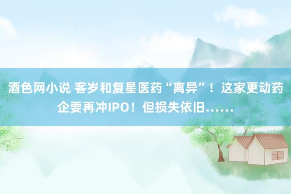 酒色网小说 客岁和复星医药“离异”！这家更动药企要再冲IPO！但损失依旧……