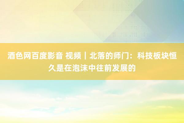 酒色网百度影音 视频｜北落的师门：科技板块恒久是在泡沫中往前发展的