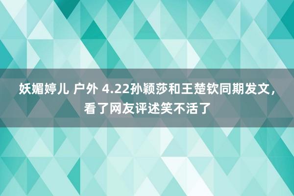 妖媚婷儿 户外 4.22孙颖莎和王楚钦同期发文，看了网友评述笑不活了