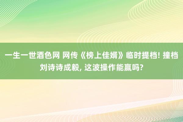 一生一世酒色网 网传《榜上佳婿》临时提档! 撞档刘诗诗成毅， 这波操作能赢吗?