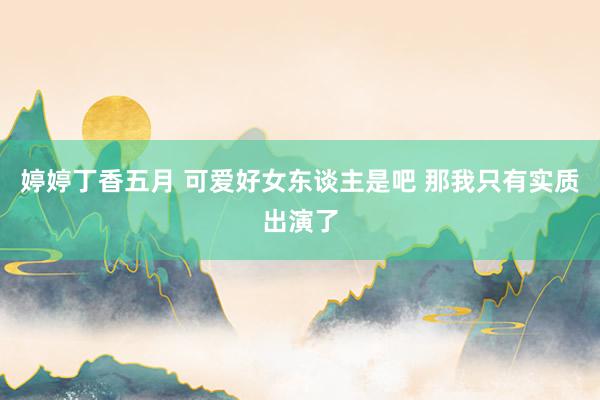 婷婷丁香五月 可爱好女东谈主是吧 那我只有实质出演了