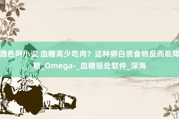酒色网小说 血糖高少吃肉？这种卵白质食物反而能降糖_Omega-_血糖惩处软件_深海