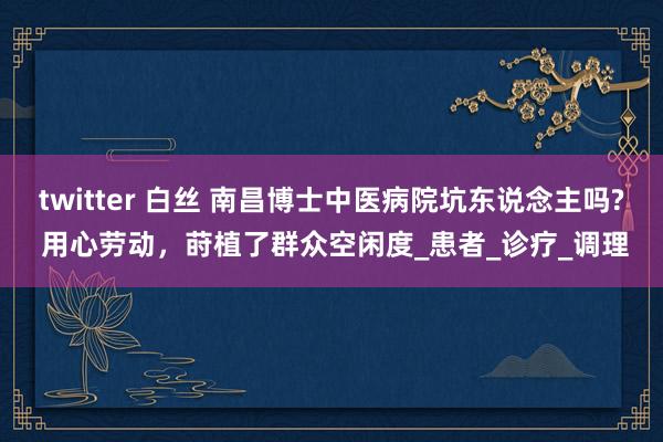 twitter 白丝 南昌博士中医病院坑东说念主吗? 用心劳动，莳植了群众空闲度_患者_诊疗_调理