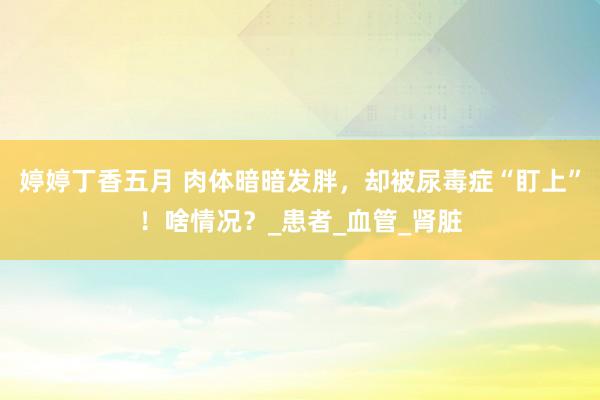婷婷丁香五月 肉体暗暗发胖，却被尿毒症“盯上”！啥情况？_患者_血管_肾脏
