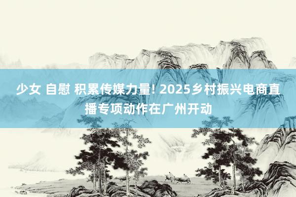 少女 自慰 积累传媒力量! 2025乡村振兴电商直播专项动作在广州开动