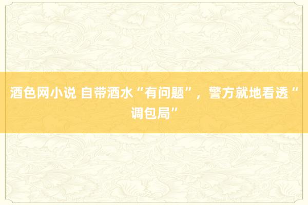 酒色网小说 自带酒水“有问题”，警方就地看透“调包局”