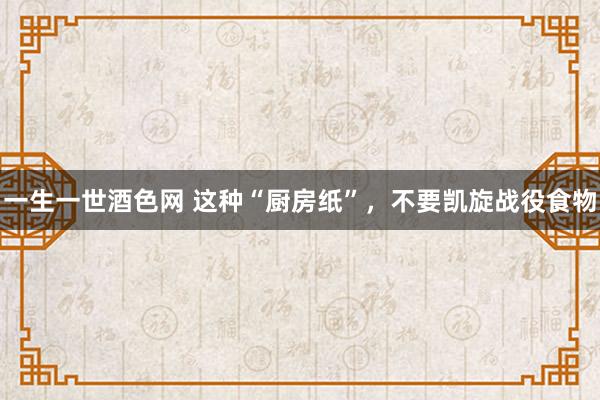 一生一世酒色网 这种“厨房纸”，不要凯旋战役食物