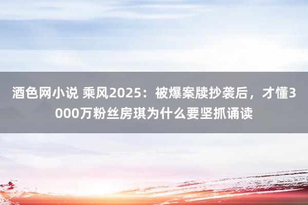 酒色网小说 乘风2025：被爆案牍抄袭后，才懂3000万粉丝房琪为什么要坚抓诵读