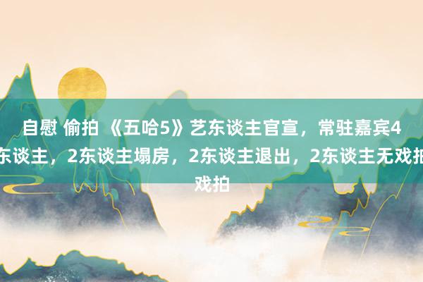 自慰 偷拍 《五哈5》艺东谈主官宣，常驻嘉宾4东谈主，2东谈主塌房，2东谈主退出，2东谈主无戏拍